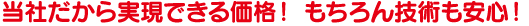 当社だから実現できる価格! もちろん技術も安心! 当社だから実現できる価格! もちろん技術も安心!